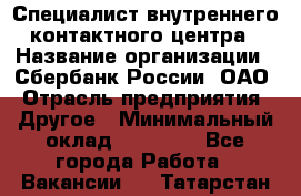 Специалист внутреннего контактного центра › Название организации ­ Сбербанк России, ОАО › Отрасль предприятия ­ Другое › Минимальный оклад ­ 18 500 - Все города Работа » Вакансии   . Татарстан респ.